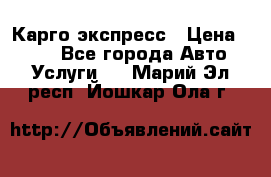 Карго экспресс › Цена ­ 100 - Все города Авто » Услуги   . Марий Эл респ.,Йошкар-Ола г.